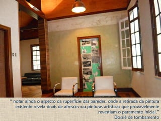 “ notar ainda o aspecto da superfície das paredes, onde a retirada da pintura
existente revela sinais de afrescos ou pinturas artísticas que provavelmente
revestiam o paramento inicial.”
Dossiê de tombamento
 