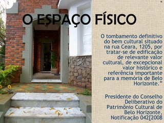 “
O tombamento definitivo
do bem cultural situado
na rua Ceara, 1205, por
tratar-se de edificação
de relevante valor
cultural, de excepcional
valor histórico e
referência importante
para a memória de Belo
Horizonte.”
Presidente do Conselho
Deliberativo do
Patrimônio Cultural de
Belo Horizonte,
Notificação 042[2008
O ESPAÇO FÍSICO
 