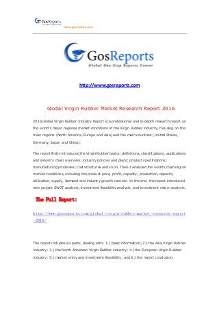 www.gosreports.com
http://www.gosreports.com
Global Virgin Rubber Market Research Report 2016
2016 Global Virgin Rubber Industry Report is a professional and in-depth research report on
the world’s major regional market conditions of the Virgin Rubber industry, focusing on the
main regions (North America, Europe and Asia) and the main countries (United States,
Germany, Japan and China).
The report firstly introduced the Virgin Rubber basics: definitions, classifications, applications
and industry chain overview; industry policies and plans; product specifications;
manufacturing processes; cost structures and so on. Then it analyzed the world’s main region
market conditions, including the product price, profit, capacity, production, capacity
utilization, supply, demand and industry growth rate etc. In the end, the report introduced
new project SWOT analysis, investment feasibility analysis, and investment return analysis.
The Full Report:
http://www.gosreports.com/global-virgin-rubber-market-research-report
-2016/
The report includes six parts, dealing with: 1.) basic information; 2.) the Asia Virgin Rubber
industry; 3.) the North American Virgin Rubber industry; 4.) the European Virgin Rubber
industry; 5.) market entry and investment feasibility; and 6.) the report conclusion.
 