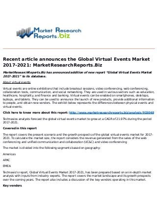 Recent article announces the Global Virtual Events Market
2017-2021: MarketResearchReports.Biz
MarketResearchReports.Biz has announced addition of new report “Global Virtual Events Market
2017-2021” to its database.
About virtual events
Virtual events are online exhibitions that include breakout sessions, video conferencing, web conferencing,
collaboration tools, communication, and social networking. They are used in various sectors such as education,
healthcare, hospitality, and finance and banking. Virtual events can be enabled on smartphones, desktops,
laptops, and tablets. They can be used to announce the launch of new products, provide additional information
to people, and obtain new vendors. The exhibit below represents the differences between physical events and
virtual events.
Click here to know more about this report: http://www.marketresearchreports.biz/analysis/915048
Technavios analysts forecast the global virtual events market to grow at a CAGR of 21.97% during the period
2017-2021.
Covered in this report
The report covers the present scenario and the growth prospects of the global virtual events market for 2017-
2021. To calculate the market size, the report considers the revenue generated from the sales of the web
conferencing and unified communication and collaboration (UC&C) and video conferencing
The market is divided into the following segments based on geography:
Americas
APAC
EMEA
Technavio's report, Global Virtual Events Market 2017-2021, has been prepared based on an in-depth market
analysis with inputs from industry experts. The report covers the market landscape and its growth prospects
over the coming years. The report also includes a discussion of the key vendors operating in this market.
Key vendors
 