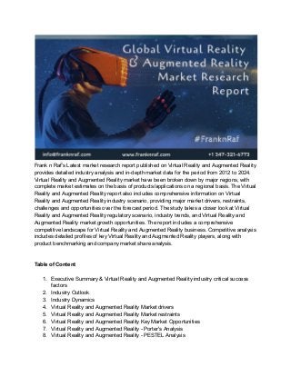 Frank n Raf’s Latest market research report published on Virtual Reality and Augmented Reality
provides detailed industry analysis and in-depth market data for the period from 2012 to 2024.
Virtual Reality and Augmented Reality market have been broken down by major regions, with
complete market estimates on the basis of products/applications on a regional basis. The Virtual
Reality and Augmented Reality report also includes comprehensive information on Virtual
Reality and Augmented Reality industry scenario, providing major market drivers, restraints,
challenges and opportunities over the forecast period. The study takes a closer look at Virtual
Reality and Augmented Reality regulatory scenario, industry trends, and Virtual Reality and
Augmented Reality market growth opportunities. The report includes a comprehensive
competitive landscape for Virtual Reality and Augmented Reality business. Competitive analysis
includes detailed profiles of key Virtual Reality and Augmented Reality players, along with
product benchmarking and company market share analysis.
Table of Content
1. Executive Summary & Virtual Reality and Augmented Reality industry critical success
factors
2. Industry Outlook
3. Industry Dynamics
4. Virtual Reality and Augmented Reality Market drivers
5. Virtual Reality and Augmented Reality Market restraints
6. Virtual Reality and Augmented Reality Key Market Opportunities
7. Virtual Reality and Augmented Reality - Porter's Analysis
8. Virtual Reality and Augmented Reality - PESTEL Analysis
 