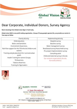 Dear Corporate, individual Donors, Survey Agency
Warm Greetings from Global vision Ngo in Tamil nadu,
Global vision NGO is non profit making organization , Group of Young people operate this, we provide our service in
Two ways as follow

Charity Activity

Child education,

Water and Sanitation,

Environment Awareness,

Nutrition support for Hiv/TB infected children and
women,
Training and job placement for rural and urban
youth,
Health Training for women Groups,
TB Awarness,

Tobocco Awarness

Training for Ngo leaders

Implementing Activity
Hospital survey

Baseline survey

Water management survey

Need based survey,House hold survey
Pre project implementation survey
Consulting work

Child and maternal survey in Kerala
Our network organization (Kerala,
Karnataka,Andra,)

 