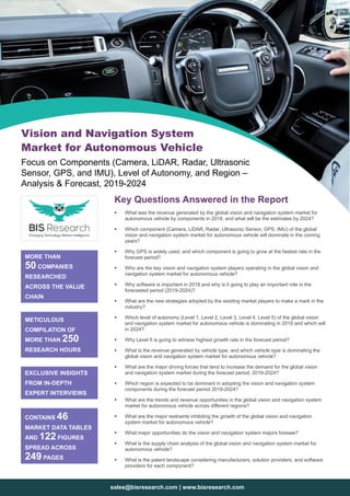 sales@bisresearch.com | www.bisresearch.com
Key Questions Answered in the Report
ƒƒ What was the revenue generated by the global vision and navigation system market for
autonomous vehicle by components in 2018, and what will be the estimates by 2024?
ƒƒ Which component (Camera, LiDAR, Radar, Ultrasonic Sensor, GPS, IMU) of the global
vision and navigation system market for autonomous vehicle will dominate in the coming
years?
ƒƒ Why GPS is widely used, and which component is going to grow at the fastest rate in the
forecast period?
ƒƒ Who are the key vision and navigation system players operating in the global vision and
navigation system market for autonomous vehicle?
ƒƒ Why software is important in 2018 and why is it going to play an important role in the
forecasted period (2019-2024)?
ƒƒ What are the new strategies adopted by the existing market players to make a mark in the
industry?
ƒƒ Which level of autonomy (Level 1, Level 2, Level 3, Level 4, Level 5) of the global vision
and navigation system market for autonomous vehicle is dominating in 2019 and which will
in 2024?
ƒƒ Why Level 5 is going to witness highest growth rate in the forecast period?
ƒƒ What is the revenue generated by vehicle type, and which vehicle type is dominating the
global vision and navigation system market for autonomous vehicle?
ƒƒ What are the major driving forces that tend to increase the demand for the global vision
and navigation system market during the forecast period, 2019-2024?
ƒƒ Which region is expected to be dominant in adopting the vision and navigation system
components during the forecast period 2019-2024?
ƒƒ What are the trends and revenue opportunities in the global vision and navigation system
market for autonomous vehicle across different regions?
ƒƒ What are the major restraints inhibiting the growth of the global vision and navigation
system market for autonomous vehicle?
ƒƒ What major opportunities do the vision and navigation system majors foresee?
ƒƒ What is the supply chain analysis of the global vision and navigation system market for
autonomous vehicle?
ƒƒ What is the patent landscape considering manufacturers, solution providers, and software
providers for each component?
MORE THAN
50 COMPANIES
RESEARCHED
ACROSS THE VALUE
CHAIN
METICULOUS
COMPILATION OF
MORE THAN 250
RESEARCH HOURS
EXCLUSIVE INSIGHTS
FROM IN-DEPTH
EXPERT INTERVIEWS
CONTAINS 46
MARKET DATA TABLES
AND 122 FIGURES
SPREAD ACROSS
249 PAGES
Vision and Navigation System
Market for Autonomous Vehicle
Focus on Components (Camera, LiDAR, Radar, Ultrasonic
Sensor, GPS, and IMU), Level of Autonomy, and Region –
Analysis & Forecast, 2019-2024
 