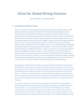 Vision for Global Mining Ventures
                                                  1
                              Heinrich J Scheffer – 22 November 2012


Index:

Introduction: New Foreign Exchange directive for depleted and scarce minerals.

Geographical Political system. (Geopolitical)

Demand

Abundance of resources

Risk

Possibilities in production and estimates

Countries which seem to be the hub of mining interest are: In no specific order.

Scoring investment points

Scarcity of resources and recycling

Vision for the future

Labor availability and restrictions

Responsible mining with the background of water ethics: Environment

Trade Wars

Structures of Investment

Summative Assessment

--------------------------------*******************-----------------------------------
 
