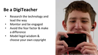 http://www.flickr.com/photos/cogdog/8540095171/
• Research the technology and
lead the way
• Monitor and be engaged
• Avoid the fear factor & make
a difference
• Model legal wisdom &
choose your own copyright
Be a DigiTeacher
 