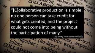 “[C]ollaborative production is simple:
no one person can take credit for
what gets created, and the project
could not come into being without
the participation of many.”
Clay Shirky, Here comes everybody
 