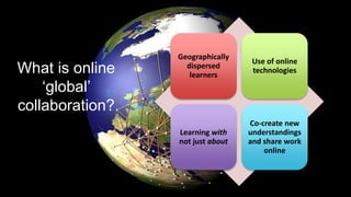 Geographically
dispersed
learners
Use of online
technologies
Learning with
not just about
Co-create new
understandings
and share work
online
What is online
‘global’
collaboration?
 
