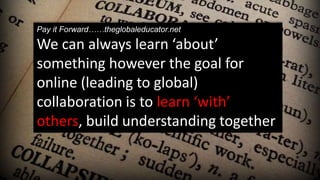 Pay it Forward……theglobaleducator.net
We can always learn ‘about’
something however the goal for
online (leading to global)
collaboration is to learn ‘with’
others, build understanding together
 