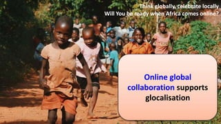 Online global
collaboration supports
glocalisation
Think globally, celebrate locally
Will You be ready when Africa comes online?
 