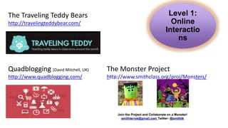 Level 1:
Online
Interactio
ns
Quadblogging (David Mitchell, UK)
http://www.quadblogging.com/
The Traveling Teddy Bears
http://travelingteddybear.com/
The Monster Project
http://www.smithclass.org/proj/Monsters/
 