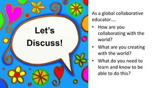 Let’s
Discuss!
As a global collaborative
educator….
• How are you
collaborating with the
world?
• What are you creating
with the world?
• What do you need to
learn and know to be
able to do this?
 