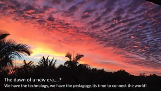 The dawn of a new era….?
We have the technology, we have the pedagogy, its time to connect the world!
 