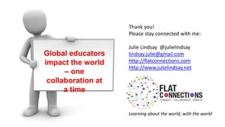 Global educators
impact the world
– one
collaboration at
a time
Thank you!
Please stay connected with me:
Julie Lindsay @julielindsay
lindsay.julie@gmail.com
http://flatconnections.com
http://www.julielindsay.net
Learning about the world, with the world
 