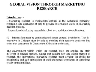 GLOBAL VISION THROUGH MARKETING RESEARCH Introduction : - :-  Marketing research is traditionally defined as the systematic gathering, recording, and analyzing of data to provide information useful in marketing decision making.     International marketing research involves two additional complications.   (i)    Information must be communicated across cultural boundaries. That is , executive in Chicago must be able to translate their research questions into terms that consumers in Guanszhou, China can understand.   The environment within which the research tools are applied are often different in foreign markets. Rather that acquire new and exotic method of research, the international marketing research must develop the ability for imaginative and deft application of tried and tested techniques in sometimes totally strange milieus.   