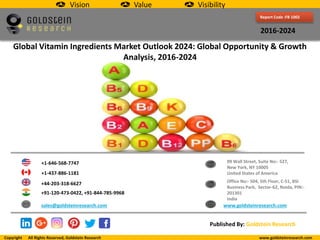 Report Code :FB 1002
2016-2024
Global Vitamin Ingredients Market Outlook 2024: Global Opportunity & Growth
Analysis, 2016-2024
+1-646-568-7747
+1-437-886-1181
+44-203-318-6627
+91-120-473-0422, +91-844-785-9968
sales@goldsteinresearch.com www.goldsteinresearch.com
99 Wall Street, Suite No:- 527,
New York, NY 10005
United States of America
Office No:- 504, 5th Floor, C-51, BSI
Business Park, Sector-62, Noida, PIN:-
201301
India
Published By: Goldstein Research
Vision Value Visibility
Copyright All Rights Reserved, Goldstein Research www.goldsteinresearch.com
 