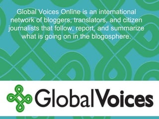 Global Voices Online is an international
network of bloggers, translators, and citizen
journalists that follow, report, and summarize
what is going on in the blogosphere.
 