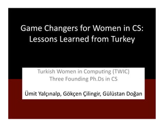 Game 
Changers 
for 
Women 
in 
CS: 
Lessons 
Learned 
from 
Turkey 
Turkish 
Women 
in 
Compu9ng 
(TWIC) 
Three 
Founding 
Ph.Ds 
in 
CS 
Ümit 
Yalçınalp, 
Gökçen 
Çilingir, 
Gülüstan 
Doğan 
 
