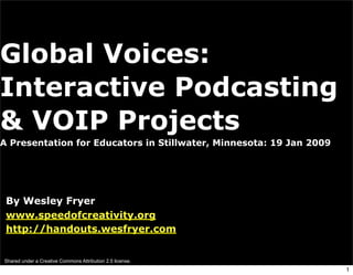 Global Voices:
Interactive Podcasting
& VOIP Projects
A Presentation for Educators in Stillwater, Minnesota: 19 Jan 2009




 By Wesley Fryer
 www.speedofcreativity.org
 http://handouts.wesfryer.com


Shared under a Creative Commons Attribution 2.5 license.
                                                                     1
 