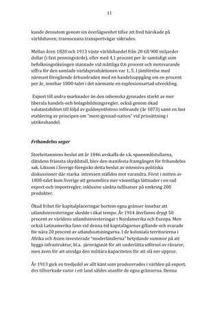 11	
	
	
kunde	dessutom	genom	sin	överlägsenhet	tillse	att	fred	härskade	på	
världshaven;	transoceana	transportvägar	säkrades.	
	
Mellan	åren	1820	och	1913	växte	världshandel	från	20	till	900	miljarder	
dollar	(i	fast	penningvärde),	eller	med	4,1	procent	per	år	samtidigt	som	
befolkningsökningen	stannade	vid	måttliga	0,6	procent	och	motsvarande	
siffra	för	den	samlade	världsproduktionen	var	1,	5.	I	jämförelse	med	
närmast	föregående	århundraden	med	en	handelsuppgång	om	en	procent	
per	år,	innebar	1800-talet	i	det	närmaste	en	explosionsartad	utveckling.		
	
	Export	till	andra	marknader	än	den	inhemska	gynnades	starkt	av	mer	
liberala	handels-och	bolagsbildningsregler,	också	genom	ökad	
valutastabilitet	till	följd	av	guldmyntfotens	införande	(år	1873)	samt	en	fast	
etablering	av	principen	om	“mest-gynnad-nation”	vid	prissättning	i	
utrikeshandel.		
	
	
Frihandelns	seger	
	
Storbritanniens	beslut	att	år	1846	avskaffa	de	s.k.	spannmålstullarna,	
dåtidens	främsta	skyddstull,	blev	den	manifesta	framgången	för	frihandelns	
sak.	Liksom	i	Sverige	föregicks	detta	beslut	av	intensiva	politiska	
diskussioner	där	starka		intressen	ställdes	mot	varandra.	Först	i	mitten	av	
1800-talet	kom	Sverige	att	genomföra	mer	väsentliga	lättnader	i	en	rad	
export-och	importregler,	inklusive	sänkta	tulllsatser	på	omkring	200	
produkter.		
	
Ökad	frihet	för	kapitalplaceringar	bortom	egna	gränser	innebar	att	
utlandsinvesteringar	skedde	i	ökat	tempo.	År	1914	återfanns	drygt	50	
procent	av	världens	utlandsinvesteringar	i	Nordamerika	och	Europa.	Men	
också	Latinamerika	fann	vid	denna	tid	kapitalägarnas	gillande	och	svarade	
för	nära	20	procent	av	utlandssatsningarna.	I	de	koloniala	territorierna	i	
Afrika	och	Asien	investerade	“moderländerna”	betydande	summor	på	att	
bygga	infrastruktur,	bl.a.		järnvägsnät	för	att	underlätta	utförsel	av	råvaror,	
men	även	för	att	utvidga	den	militära	kapaciteten	för	att	slå	ner	uppror.			
	
År	1913	gick	en	tredjedel	av	allt	känt	som	producerades	i	världen	på	export,	
dvs	tillverkade	varor	i	ett	land	såldes	utanför	de	egna	gränserna.	Denna	
 