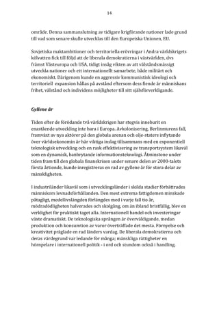 14	
	
	
område.	Denna	sammanslutning	av	tidigare	krigförande	nationer	lade	grund	
till	vad	som	senare	skulle	utvecklas	till	den	Europeiska	Unionen,	EU.	
	
Sovjetiska	maktambitioner	och	territoriella	erövringar	i	Andra	världskrigets	
kölvatten	fick	till	följd	att	de	liberala	demokratierna	i	västvärlden,	dvs	
främst	Västeuropa	och	USA,	tidigt	insåg	vikten	av	att	välståndsmässigt	
utveckla	nationer	och	ett	internationellt	samarbete,	både	militärt	och	
ekonomiskt.	Därigenom	kunde	en	aggressiv	kommunistisk	ideologi	och	
territoriell		expansion	hållas	på	avstånd	eftersom	dess	fiende	är	människans	
frihet,	välstånd	och	individens	möjligheter	till	sitt	självförverkligande.	
	
	
Gyllene	år		
	
Tiden	efter	de	förödande	två	världskrigen	har	stegvis	inneburit	en	
enastående	utveckling	inte	bara	i	Europa.	Avkolonisering,	Berlinmurens	fall,	
framväxt	av	nya	aktörer	på	den	globala	arenan	och	olje-staters	inflytande	
över	världsekonomin	är	här	viktiga	inslag	tillsammans	med	en	exponentiell	
teknologisk	utveckling	och	en	rask	effektivisering	av	transportsystem	likaväl	
som	en	dynamisk,	banbrytande	informationsteknologi.	Åtminstone	under	
tiden	fram	till	den	globala	finanskrisen	under	senare	delen	av	2000-talets	
första	årtionde,	kunde	inregistreras	en	rad	av	gyllene	år	för	stora	delar	av	
mänskligheten.	
	
I	industriländer	likaväl	som	i	utvecklingsländer	i	skilda	stadier	förbättrades	
människors	levnadsförhållanden.	Den	mest	extrema	fattigdomen	minskade	
påtagligt,	medellivslängden	förlängdes	med	i	varje	fall	tio	år,	
mödradödligheten	halverades	och	skolgång,	om	än	ibland	bristfällig,	blev	en	
verklighet	för	praktiskt	taget	alla.	Internationell	handel	och	investeringar	
växte	dramatiskt.	De	teknologiska	sprången	är	överväldigande,	medan	
produktion	och	konsumtion	av	varor	överträffade	det	mesta.	Förnyelse	och	
kreativitet	präglade	en	rad	länders	vardag.	De	liberala	demokratierna	och	
deras	värdegrund	var	ledande	för	många;	mänskliga	rättigheter	en	
hörnpelare	i	internationell	politik	-	i	ord	och	stundom	också	i	handling.		
	
 