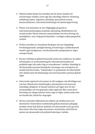 17	
	
	
• Utbytet	mellan	länder	har	breddats	till	att	utöver	handel	och	
investeringar	omfatta,	snart	sagt	alla	väsentliga	sektorer:	forskning,	
utbildning,	kultur,	migration,	aktieiköp,	sport/idrott,	turism,	
kommunikationer,	informationsteknologi	och	nyhetsrapportering	
	
• Platser	och	människor	är	mer	tillgängliga	på	grund	av	
informationsteknologins	praktiska	utbredning.	Mobiltelefoni	och	
sociala	medier	liksom	Internet	sammanlänkar	inte	bara	företag	och	
myndigheter,	utan	i	hög	grad	människor	i	vardagen	oaktat	geografisk	
vistelse	
	
• På	flera	områden	är	samarbetet	fördjupat	och	mer	långsiktigt.	
Forskningsprojekt,	samägda	företag,	investeringar	i	jordbruksmark	
utanför	egna	landgränser,	och	flernationella	rymdprojekt	är	några	
exempel	härpå.		
	
• Ett	mer	sofistikerat	globalt	finansiellt	system	har	etablerats.	En	sådan	
infrastruktur	är	en	förutsättning	för	internationell	handel	och	
praktiskt	taget	alla	andra	slag	av	transaktioner	i	världen.	Samtidigt	är	
det	finansiella	systemet	känsligt	för	störningar	som	exempelvis	ett	
enskilt	land	förorsakar,	”smittorisken”	är	pandemisk.	En	lokal	infarkt	
stör	således	hela	det	blodomlopp	som	det	finansiella	systemet	globalt	
utgör			
	
• Universella	regelverk	och	normer	är	allt	vanligare	och	efterfrågas	mer	
och	mer.	Klimatavtal,	handelsregler,	patentsystem	och	synen	på	
mänskliga	rättigheter	är	kanske	stationer	på	vägen	mot	ett	mer	
sammanhållet	och	övergripande	rejält	regelverk.	Men	resan	dit	är	
besvärlig	och	många	nationer	hotar	stiga	av	tåget,	medan	andra	inte	
ens	bordat	det.	Likväl	har	steg	tagits	
	
• Det	har	med	tiden	tillkommit	nya	aktörer	på	världsarenan	och	
därmed	har	Västvärldens	traditionella	globala	dominans	påtagligt	
minskat.	Axeln	Syd-Syd	har	politiskt	och	ekonomiskt	vuxit	sig	stark.	
Kina	tävlar	efter	bara	några	decenniers	startsträcka,	med	USA	om	
posten	om	ekonomiskt	och	politiskt	ledarskap	i	världen	
	
 