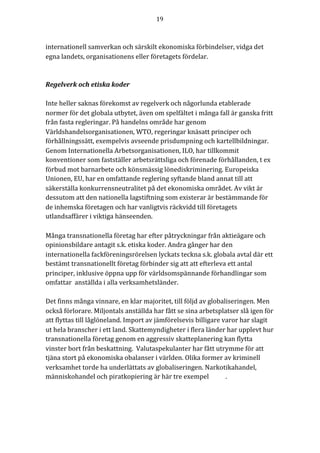 19	
	
	
internationell	samverkan	och	särskilt	ekonomiska	förbindelser,	vidga	det	
egna	landets,	organisationens	eller	företagets	fördelar.	
	
	
Regelverk	och	etiska	koder	
	
Inte	heller	saknas	förekomst	av	regelverk	och	någorlunda	etablerade	
normer	för	det	globala	utbytet,	även	om	spelfältet	i	många	fall	är	ganska	fritt	
från	fasta	regleringar.	På	handelns	område	har	genom	
Världshandelsorganisationen,	WTO,	regeringar	knäsatt	principer	och	
förhållningssätt,	exempelvis	avseende	prisdumpning	och	kartellbildningar.	
Genom	Internationella	Arbetsorganisationen,	ILO,	har	tillkommit	
konventioner	som	fastställer	arbetsrättsliga	och	förenade	förhållanden,	t	ex	
förbud	mot	barnarbete	och	könsmässig	lönediskriminering.	Europeiska	
Unionen,	EU,	har	en	omfattande	reglering	syftande	bland	annat	till	att	
säkerställa	konkurrensneutralitet	på	det	ekonomiska	området.	Av	vikt	är	
dessutom	att	den	nationella	lagstiftning	som	existerar	är	bestämmande	för	
de	inhemska	företagen	och	har	vanligtvis	räckvidd	till	företagets	
utlandsaffärer	i	viktiga	hänseenden.		
	
Många	transnationella	företag	har	efter	påtryckningar	från	aktieägare	och	
opinionsbildare	antagit	s.k.	etiska	koder.	Andra	gånger	har	den	
internationella	fackföreningsrörelsen	lyckats	teckna	s.k.	globala	avtal	där	ett	
bestämt	transnationellt	företag	förbinder	sig	att	att	efterleva	ett	antal	
principer,	inklusive	öppna	upp	för	världsomspännande	förhandlingar	som	
omfattar		anställda	i	alla	verksamhetsländer.				
	
Det	finns	många	vinnare,	en	klar	majoritet,	till	följd	av	globaliseringen.	Men	
också	förlorare.	Miljontals	anställda	har	fått	se	sina	arbetsplatser	slå	igen	för	
att	flyttas	till	låglöneland.	Import	av	jämförelsevis	billigare	varor	har	slagit	
ut	hela	branscher	i	ett	land.	Skattemyndigheter	i	flera	länder	har	upplevt	hur	
transnationella	företag	genom	en	aggressiv	skatteplanering	kan	flytta	
vinster	bort	från	beskattning.		Valutaspekulanter	har	fått	utrymme	för	att	
tjäna	stort	på	ekonomiska	obalanser	i	världen.	Olika	former	av	kriminell	
verksamhet	torde	ha	underlättats	av	globaliseringen.	Narkotikahandel,	
människohandel	och	piratkopiering	är	här	tre	exempel	 .	
	
	
 