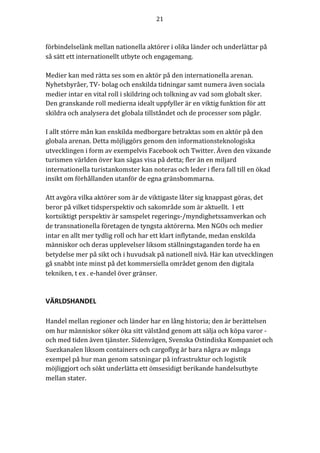 21	
	
	
förbindelselänk	mellan	nationella	aktörer	i	olika	länder	och	underlättar	på	
så	sätt	ett	internationellt	utbyte	och	engagemang.	
	
Medier	kan	med	rätta	ses	som	en	aktör	på	den	internationella	arenan.	
Nyhetsbyråer,	TV-	bolag	och	enskilda	tidningar	samt	numera	även	sociala	
medier	intar	en	vital	roll	i	skildring	och	tolkning	av	vad	som	globalt	sker.	
Den	granskande	roll	medierna	idealt	uppfyller	är	en	viktig	funktion	för	att	
skildra	och	analysera	det	globala	tillståndet	och	de	processer	som	pågår.		
	
I	allt	större	mån	kan	enskilda	medborgare	betraktas	som	en	aktör	på	den	
globala	arenan.	Detta	möjliggörs	genom	den	informationsteknologiska	
utvecklingen	i	form	av	exempelvis	Facebook	och	Twitter.	Även	den	växande	
turismen	världen	över	kan	sägas	visa	på	detta;	fler	än	en	miljard	
internationella	turistankomster	kan	noteras	och	leder	i	flera	fall	till	en	ökad	
insikt	om	förhållanden	utanför	de	egna	gränsbommarna.		
	
Att	avgöra	vilka	aktörer	som	är	de	viktigaste	låter	sig	knappast	göras,	det	
beror	på	vilket	tidsperspektiv	och	sakområde	som	är	aktuellt.		I	ett	
kortsiktigt	perspektiv	är	samspelet	regerings-/myndighetssamverkan	och	
de	transnationella	företagen	de	tyngsta	aktörerna.	Men	NGOs	och	medier	
intar	en	allt	mer	tydlig	roll	och	har	ett	klart	inflytande,	medan	enskilda	
människor	och	deras	upplevelser	liksom	ställningstaganden	torde	ha	en	
betydelse	mer	på	sikt	och	i	huvudsak	på	nationell	nivå.	Här	kan	utvecklingen	
gå	snabbt	inte	minst	på	det	kommersiella	området	genom	den	digitala	
tekniken,	t	ex	.	e-handel	över	gränser.		
	
	
VÄRLDSHANDEL	
	
Handel	mellan	regioner	och	länder	har	en	lång	historia;	den	är	berättelsen	
om	hur	människor	söker	öka	sitt	välstånd	genom	att	sälja	och	köpa	varor	-	
och	med	tiden	även	tjänster.	Sidenvägen,	Svenska	Ostindiska	Kompaniet	och	
Suezkanalen	liksom	containers	och	cargoflyg	är	bara	några	av	många	
exempel	på	hur	man	genom	satsningar	på	infrastruktur	och	logistik	
möjliggjort	och	sökt	underlätta	ett	ömsesidigt	berikande	handelsutbyte	
mellan	stater.		
	
 