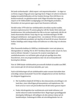 22	
	
	
Ett	lands	utrikeshandel	-	alltså	export-	och	importverksamhet	-		är	något	av	
en	första	rangens	fråga	på	varje	regerings	bord.	Frågan	rör	ytterst	invånares	
dagliga	levnadsförhållanden	och	hur	landets	företag	i	flera	fall	klarar	sin	
konkurrenskraft	i	en	globaliserande	värld.	Något	förenklat	kan	sägas	att	
import	av	för	folkhushållet	oundgängliga	och	efterfrågade	produkter,	
förutsätter	att	man	genom	egen	export	kan	finansiera	införseln.		
	
Särskilt	sedan	1970-talet	har	världshandeln	utvecklats	mycket	snabbt,	
närmast	explosionsartat.	På	samma	gång	har	allt	fler	länder	blivit	aktiva	på	
handelsarenan.	Och	utrikeshandeln	har	fått	en	än	mer	avgörande	vikt	för	ett	
lands	ekonomiska	tillväxt.	Varje	dag	rör	sig	i	storleksordningen	50	000	
fartyg	på	världshaven		med	uppemot	fem	-	sex	miljoner	20-fots	containrar	
ombord	innehållande	produkter	på	väg	från	ett	land	till	ett	annat.	Därutöver	
fraktar	åtskilliga	andra	skepp	råolja	och	bulkvaror	av	olika	slag	i	en	obruten	
ström.	
	
Efter	finansiella	bubblan	år	2008	har	världshandeln	i	stort	sett	planat	ut,	
ökningstakten	är	måttlig.	För	år	2017	beräknas	liksom	under	senare	år,	bara	
med	en	tillväxt	i	häradet	1-2	procent.	En	orsak	är	naturligtvis	att	
samhällsekonomin	i	en	rad	länder	gått	och	går	på	sparlåga	åren	efter	
finanskrisen,	även	om	prognosmakarna	talar	om	att	en	konjunkturell	
ljusning	kan	skönjas.		
	
Före	år	2008	ökade	världshandeln	procentuellt	dubbelt	så	snabbt	som	BNP,	
men	numera	går	de	två	närmast	jämsides,	par	i	par.	
	
Vad	är	då	förklaringen	till	att	världshandeln	under	senaste	halvseklet	ökat	
så	kraftigt,	nästan	dramatiskt?	Svaret	blir	mångfasetterat	och	här	återfinns	
de	viktigaste	byggstenarna:	
• När hushållens köpkraft till följd av den ekonomiska utvecklingen i ett
land ökar, växer efterfrågan på konsumtions-och kapitalvaror. Ett
brett urval av varor och prisvärdhet kan till del mötas genom import
• Under efterkrigstiden har multilaterala avtal sänkt tullsatser och
starkt reducerat andra handelsbarriärer. Regeringars grundläggande
ideologiska hållning är allt tydligare att alla nationer tjänar på ett
handelsutbyte. Undantagsvis tillåts att utvecklingsländer har ett
 