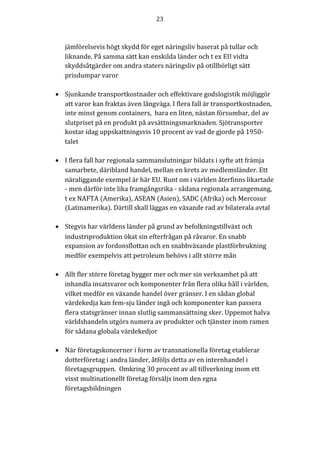 23	
	
	
jämförelsevis högt skydd för eget näringsliv baserat på tullar och
liknande. På samma sätt kan enskilda länder och t ex EU vidta
skyddsåtgärder om andra staters näringsliv på otillbörligt sätt
prisdumpar varor
• Sjunkande transportkostnader och effektivare godslogistik möjliggör
att varor kan fraktas även långväga. I flera fall är transportkostnaden,
inte minst genom containers, bara en liten, nästan försumbar, del av
slutpriset på en produkt på avsättningsmarknaden. Sjötransporter
kostar idag uppskattningsvis 10 procent av vad de gjorde på 1950-
talet
• I flera fall har regionala sammanslutningar bildats i syfte att främja
samarbete, däribland handel, mellan en krets av medlemsländer. Ett
näraliggande exempel är här EU. Runt om i världen återfinns likartade
- men därför inte lika framgångsrika - sådana regionala arrangemang,
t ex NAFTA (Amerika), ASEAN (Asien), SADC (Afrika) och Mercosur
(Latinamerika). Därtill skall läggas en växande rad av bilaterala avtal
• Stegvis har världens länder på grund av befolkningstillväxt och
industriproduktion ökat sin efterfrågan på råvaror. En snabb
expansion av fordonsflottan och en snabbväxande plastförbrukning
medför exempelvis att petroleum behövs i allt större mån
• Allt fler större företag bygger mer och mer sin verksamhet på att
inhandla insatsvaror och komponenter från flera olika håll i världen,
vilket medför en växande handel över gränser. I en sådan global
värdekedja kan fem-sju länder ingå och komponenter kan passera
flera statsgränser innan slutlig sammansättning sker. Uppemot halva
världshandeln utgörs numera av produkter och tjänster inom ramen
för sådana globala värdekedjor
• När företagskoncerner i form av transnationella företag etablerar
dotterföretag i andra länder, åtföljs detta av en internhandel i
företagsgruppen. Omkring 30 procent av all tillverkning inom ett
visst multinationellt företag försäljs inom den egna
företagsbildningen
 
