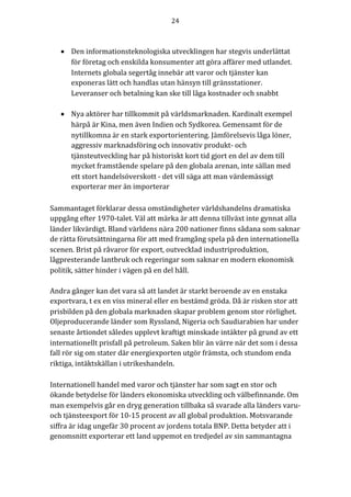 24	
	
	
• Den informationsteknologiska utvecklingen har stegvis underlättat
för företag och enskilda konsumenter att göra affärer med utlandet.
Internets globala segertåg innebär att varor och tjänster kan
exponeras lätt och handlas utan hänsyn till gränsstationer.
Leveranser och betalning kan ske till låga kostnader och snabbt
• Nya aktörer har tillkommit på världsmarknaden. Kardinalt exempel
härpå är Kina, men även Indien och Sydkorea. Gemensamt för de
nytillkomna är en stark exportorientering. Jämförelsevis låga löner,
aggressiv marknadsföring och innovativ produkt- och
tjänsteutveckling har på historiskt kort tid gjort en del av dem till
mycket framstående spelare på den globala arenan, inte sällan med
ett stort handelsöverskott - det vill säga att man värdemässigt
exporterar mer än importerar
Sammantaget förklarar dessa omständigheter världshandelns dramatiska
uppgång efter 1970-talet. Väl att märka är att denna tillväxt inte gynnat alla
länder likvärdigt. Bland världens nära 200 nationer finns sådana som saknar
de rätta förutsättningarna för att med framgång spela på den internationella
scenen. Brist på råvaror för export, outvecklad industriproduktion,
lågpresterande lantbruk och regeringar som saknar en modern ekonomisk
politik, sätter hinder i vägen på en del håll.
Andra gånger kan det vara så att landet är starkt beroende av en enstaka
exportvara, t ex en viss mineral eller en bestämd gröda. Då är risken stor att
prisbilden på den globala marknaden skapar problem genom stor rörlighet.
Oljeproducerande länder som Ryssland, Nigeria och Saudiarabien har under
senaste årtiondet således upplevt kraftigt minskade intäkter på grund av ett
internationellt prisfall på petroleum. Saken blir än värre när det som i dessa
fall rör sig om stater där energiexporten utgör främsta, och stundom enda
riktiga, intäktskällan i utrikeshandeln.
Internationell	handel	med	varor	och	tjänster	har	som	sagt	en	stor	och	
ökande	betydelse	för	länders	ekonomiska	utveckling	och	välbefinnande.	Om	
man	exempelvis	går	en	dryg	generation	tillbaka	så	svarade	alla	länders	varu-
och	tjänsteexport	för	10-15	procent	av	all	global	produktion.	Motsvarande	
siffra	är	idag	ungefär	30	procent	av	jordens	totala	BNP.	Detta	betyder	att	i	
genomsnitt	exporterar	ett	land	uppemot	en	tredjedel	av	sin	sammantagna	
 