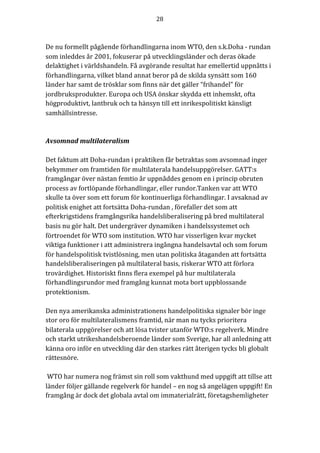 28	
	
	
De	nu	formellt	pågående	förhandlingarna	inom	WTO,	den	s.k.Doha	-	rundan	
som	inleddes	år	2001,	fokuserar	på	utvecklingsländer	och	deras	ökade	
delaktighet	i	världshandeln.	Få	avgörande	resultat	har	emellertid	uppnåtts	i	
förhandlingarna,	vilket	bland	annat	beror	på	de	skilda	synsätt	som	160	
länder	har	samt	de	trösklar	som	finns	när	det	gäller	“frihandel”	för	
jordbruksprodukter.	Europa	och	USA	önskar	skydda	ett	inhemskt,	ofta	
högproduktivt,	lantbruk	och	ta	hänsyn	till	ett	inrikespolitiskt	känsligt	
samhällsintresse.	
	
	
Avsomnad	multilateralism	
	
Det	faktum	att	Doha-rundan	i	praktiken	får	betraktas	som	avsomnad	inger	
bekymmer	om	framtiden	för	multilaterala	handelsuppgörelser.	GATT:s	
framgångar	över	nästan	femtio	år	uppnåddes	genom	en	i	princip	obruten	
process	av	fortlöpande	förhandlingar,	eller	rundor.Tanken	var	att	WTO	
skulle	ta	över	som	ett	forum	för	kontinuerliga	förhandlingar.	I	avsaknad	av	
politisk	enighet	att	fortsätta	Doha-rundan	,	förefaller	det	som	att	
efterkrigstidens	framgångsrika	handelsliberalisering	på	bred	multilateral	
basis	nu	gör	halt.	Det	undergräver	dynamiken	i	handelssystemet	och	
förtroendet	för	WTO	som	institution.	WTO	har	visserligen	kvar	mycket	
viktiga	funktioner	i	att	administrera	ingångna	handelsavtal	och	som	forum	
för	handelspolitisk	tvistlösning,	men	utan	politiska	åtaganden	att	fortsätta	
handelsliberaliseringen	på	multilateral	basis,	riskerar	WTO	att	förlora	
trovärdighet.	Historiskt	finns	flera	exempel	på	hur	multilaterala	
förhandlingsrundor	med	framgång	kunnat	mota	bort	uppblossande	
protektionism.	
	
Den	nya	amerikanska	administrationens	handelpolitiska	signaler	bör	inge	
stor	oro	för	multilateralismens	framtid,	när	man	nu	tycks	prioritera	
bilaterala	uppgörelser	och	att	lösa	tvister	utanför	WTO:s	regelverk.	Mindre	
och	starkt	utrikeshandelsberoende	länder	som	Sverige,	har	all	anledning	att	
känna	oro	inför	en	utveckling	där	den	starkes	rätt	återigen	tycks	bli	globalt	
rättesnöre.	
	
	WTO	har	numera	nog	främst	sin	roll	som	vakthund	med	uppgift	att	tillse	att	
länder	följer	gällande	regelverk	för	handel	–	en	nog	så	angelägen	uppgift!	En		
framgång	är	dock	det	globala	avtal	om	immaterialrätt,	företagshemligheter	
 