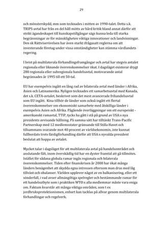29	
	
	
och	mönsterskydd,	mm	som	tecknades	i	mitten	av	1990-talet.	Detta	s.k.	
TRIPS-avtal	har	från	en	del	håll	mötts	av	hård	kritik	bland	annat	därför	att	
strikt	ägandeskapet	till	kunskapstillgångar	sägs	kunna	leda	till	starka	
begränsningar	av	för	mänskligheten	viktiga	innovationer	och	landvinningar.	
Den	sk	Rättviserörelsen	har	även	starkt	ifrågasatt	reglerna	om	att	
investerande	företag	under	vissa	omständigheter	kan	stämma	värdlandets	
regering.	
	
I	brist	på	multilaterala	förhandlingsframgångar	och	avtal	har	stegvis	antalet	
regionala	eller	liknande	överenskommelser	ökat.	I	dagsläget	existerar	drygt	
280	regionala	eller	subregionala	handelsavtal,	motsvarande	antal	
begränsades	år	1995	till	ett	50-tal.		
	
EU	har	exempelvis	ingått	en	lång	rad	av	bilaterala	avtal	med	länder	i	Afrika,	
Asien	och	Latinamerika.	Nyligen	tecknades	ett	samarbetsavtal	med	Kanada,	
det	s.k.	CETA-avtalet,	beskrivet	som	det	mest	avancerade	frihandelsavtal	
som	EU	ingått.		Kina	tillhör	de	länder	som	också	ingått	ett	flertal	
överenskommelser	om	ekonomiskt	samarbete	med	åtskilliga	länder	i	
exempelvis	Asien	och	Afrika.	Pågående	överläggningar	om	ett	europeiskt	-	
amerikanskt	ramavtal,	TTIP,	tycks	ha	gått	i	stå	på	grund	av	USA:s	nya	
presidents	avvisande	hållning.	På	samma	sätt	har	tilltänkt	Trans-Pacific	
Partnerskap	med	12	medlemsstater	gränsande	till	Stilla	Havet	och	
tillsammans	svarande	mot	40	procent	av	världsekonomin,	inte	kunnat	
fullbordats	trots	färdigförhandling	därför	att	USA:s	nyvalda	president		
beslutat	att	hoppa	av	avtalet.	
	
Mycket	talar	i	dagsläget	för	att	multilaterala	avtal	på	handelsområdet	och	
anslutande	fält,	inom	överskådlig	tid	har	en	dyster	framtid	att	gå	tillmötes.	
Istället	för	sådana	globala	ramar	ingås	regionala	och	bilaterala	
överenskommelser.	Tiden	efter	finanskrisen	år	2008	har	ökat	många	
länders	benägenhet	att	skydda	egna	intressen	eftersom	man	dras	med	låg	
tillväxt	och	obalanser.	Världen	upplever	något	av	en	balkanisering,	eller	ett	
sönderfall,	i	vad	avser	allmängiltiga	spelregler	och	bestämmande	ramar	för	
ett	handelsutbyte	som	i	praktiken	WTO:s	alla	medlemmar	måste	vara	eniga	
om.	Faktum	kvarstår	att	många	viktiga	områden,	som	t	ex	
jordbruksprotektionismen,	enbart	kan	tacklas	på	allvar	genom	multilaterala	
förhandlingar	och	regelverk.	
	
 
