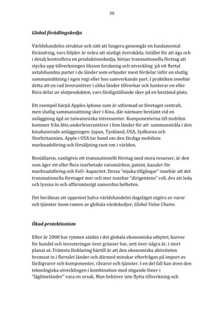30	
	
	
Global	förädlingskedja	
	
Världshandelns	struktur	och	sätt	att	fungera	genomgår	en	fundamental	
förändring,	vars	följder	är	svåra	att	slutligt	överskåda.	Istället	för	att	äga	och	
i	detalj	kontrollera	en	produktionskedja,	börjar	transnationella	företag	att	
stycka	upp	tillverkningen	liksom	forskning	och	utveckling		på	ett	flertal	
avtalsbundna	parter	i	de	länder	som	erbjuder	mest	fördelar	inför	en	slutlig	
sammansättning	i	egen	regi	eller	hos	samverkande	part.	I	praktiken	innebär	
detta	att	en	rad	leverantörer	i	olika	länder	tillverkar	och	hanterar	en	eller	
flera	delar	av	slutprodukten,	vars	färdigställande	sker	på	en	bestämd	plats.	
	
Ett	exempel	härpå	Apples	Iphone	som	är	utformad	av	företaget	centralt,	
men	slutlig	sammansättning	sker	i	Kina,	där	närmare	bestämt	vid	en	
anläggning	ägd	av	taiwanesiska	intressenter.	Komponenterna	till	mobilen	
kommer	från	åtta	underleverantörer	i	fem	länder	för	att		sammanstråla	i	den	
kinabaserade	anläggningen:	Japan,	Tyskland,	USA,	Sydkorea	och	
Storbritannien.	Apple	i	USA	tar	hand	om	den	färdiga	mobilens	
marknadsföring	och	försäljning	runt	om	i	världen.			
	
Beställaren,	vanligtvis	ett	transnationellt	företag	med	stora	resurser,	är	den	
som	äger	ett	eller	flera	inarbetade	varumärken,	patent,	kanaler	för	
marknadsföring	och	FoU-	kapacitet.	Dessa	“mjuka	tillgångar”	innebär	att	det	
transnationella	företaget	mer	och	mer	innehar	“dirigentens”	roll,	dvs	att	leda	
och	lyssna	in	och	affärsmässigt	samordna	helheten.	
	
Det	beräknas	att	uppemot	halva	världshandelni	dagsläget	utgörs	av	varor	
och	tjänster	inom	ramen	av	globala	värdekedjor,	Global	Value	Chains.				
	
	
Ökad	protektionism	
	
Efter	år	2008	har	rytmen	sänkts	i	det	globala	ekonomiska	utbytet;	kurvor	
för	handel	och	investeringar	över	gränser	har,	sett	över	några	år,	i	stort	
planat	ut.	Främsta	förklaring	härtill	är	att	den	ekonomiska	aktiviteten	
bromsat	in	i	flertalet	länder	och	därmed	minskar	efterfrågan	på	import	av	
färdigvaror	och	komponenter,	råvaror	och	tjänster.	I	en	del	fall	kan	även	den	
teknologiska	utvecklingen	i	kombination	med	stigande	löner	i	
“låglöneländer”	vara	en	orsak.	Man	behöver	inte	flytta	tillverkning	och	
 