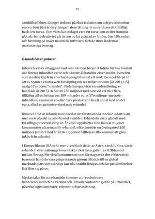 32	
	
	
samhällseffekter,	så	inger	tecknen	på	ökad	isolationism	och	protektionism	
en	oro.	Som	bäst	är	de	yttringar	i	den	riktning		vi	nu	ser,	bara	ett	tillfälligt	
hack	i	en	kurva.		Som	värst	kan	nuläget	vara	ett	varsel	om	att	det	framtida	
globala		handelsutbytet	går	in	i	en	ny	fas	präglad	av	hinder,	återhållsamhet	
och	betoning	på	snäva	nationella	intressen.	Och	de	stora	ländernas	
maktmässiga	övertag.	
	
	
E-handel	över	gränser	
	
Internets	raska	utbyggnad	runt	om	i	världen	börjar	få	följder	för	hur	hushåll	
och	företag	inhandlar	varor	och	tjänster.	E-handeln	växer	snabbt,	även	den	
som	innebär	köp	från	eller	försäljning	till	annat	ett	land.	Exempel	härpå	är	
att	av	Spaniens	totala	web-försäljning	om	sex	miljarder	euro	(år	2014/15)	
avsåg	17	procent	“utlandet”.	I	hela	Europa,	visar	en	undersökning,	e-
handlade	år	2015/16	fler	än	250	miljoner	invånare	vid	ett	eller	flera	
tillfällen	till	ett	belopp	om	189	miljarder	euro.	176	miljoner	européer	
inhandlade	samma	år	en	eller	flera	produkter	från	ett	annat	land	än	det	
egna,	alltså	en	gränsöverskridande	e-handel.	
	
Kina	och	USA	är	ledande	nationer	där	det	förstnämnda	innehar	ledartröjan	
med	sin	tredjedel	av	all	e-handel	i	världen.	E-handeln	växer	globalt	med	
tvåsiffriga	procental	varje	år.	År	2020	uppskattas	Kina	ha	660	miljoner	
konsumenter	på	arenan	för	e-handel,	vilket	innebär	en	ökning	med	200	
miljoner	jämfört	med	år	2016.	Uppemot	hälften	av	alla	kommer	att	göra	
inköp	från	utlandet.	
	
I	Europa	liksom	USA	och	i	mer	utvecklade	delar	av	Asien,	särskilt	Kina,	växer	
e-handeln	över	nationsgränser	raskt,	vilket	även	gäller		s.k.B2B-handel	
mellan	företag.	För	såväl	konsumenter	som	företag	torde	den	elektroniskt	
baserade	handeln	vara	prispressande	genom	tillträde	till	en	global	
marknadsplats	som	ständigt	kan	nås,	snabbt	förnyas	och	där	prisjämförelser		
lätt	låter	sig	göras.		
	
Mycket	talar	för	att	e-handeln	kommer	att	revolutionera	
handelverksamheten	i	världen	och	,	liksom	containrar	gjorde	på	1960-talet,	
påverka	logistikmönster,	volymer	och	prissättning.			
	
 