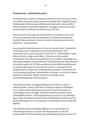 33	
	
	
Piratkopiering	-	världshandelns	gissel	
	
Piratkopiering	är	ett	gissel	i	den	globala	handeln;	det	kan	röra	sig	om	stulna	
varumärken,	efterapad	design,	kopierade	produkter	eller	olaglig	fildelning.	
Värdemässigt	är	detta	inslag	i	världshandeln	betydande,	och	sannolikt	är	
denna	kriminella	verksamhet	tilltagande	-	det	uppges	att	den	kan	ha	ökat	
med	så	mycket	som	80	procent	på	de	senaste	fem	åren.		
	
Epicentrum	för	denna	organiserade	kriminella	verksamhet	är	Kina,	som	
anses	vara	upphovsland	för	tre	fjärdedelar	av	all	illegal	verksamhet	på	
området	ifråga.	Indonesien,	Taiwan	och	andra	östasiatiska	stater	nämns	
därtill	ofta			i	sammanhanget.		
		
Internationella	Handelskammaren	i	Paris,	som	brukar	kallas	“näringslivets	
världsorganisation”,	uppskattar	att	internationell	handel	år	2015	
innefattade	varor	av	detta	slag	till	ett	värde	om	770	-	1000	miljarder	dollar.	
Detta	motsvarar,	enligt	samma	källa,		2,5	procent	av	den	samlade	
världshandel.	På	så	sätt	berövas	globalt	fler	än	2,5	miljoner	arbetstagare	en	
rättmätig	anställning.	En	uppskattning	i	USA	gör	gällande	att	sådan	kriminell	
verksamhet	medför	att	750	000	amerikanska	arbetstillfällen	går	förlorade.	
En	annan	bedömning	är	att	i	häradet	fem	procent	av	all	import	till	EU-
området	består	av	kopierade	och	falsktmärkta	produkter.	(Sälvklart	är	det	
så	att	piratkopiering	skapar	arbetstillfällen	i	de	länder	som	är	bas	för	denna	
kriminella	verksamhet.	Globalt	sett	kan	det	vara	fråga	om	ett	
sysselsättningsmässigt		nollsummespel.)		
	
Läkemedel,	elartiklar	och	flygplanskomponenter	tillhör	vid	sidan	av	
smycken,	kläder,	musik	och	klockor	de	vanligaste	slagen	av	förfalskade	
varor.	På	detta	sätt	åsidosätts	patent-och	licensavtal	och	kostsamma	
utvecklingskostnader	kringgås.	I	praktiken	betyder	piratkopiering	att		
arbetstillfällen	förloras		och	företagsinkomster	minskar	för	de	rättmätiga	
ägarna.	Men	allvarligast	är	kanske	ändå	att	förfalskade	produkter	kan	vara	
direkt	undermåliga	och	t	o	m	livsfarliga,	t	ex	läkemedel	och	reservdelar	till	
flygplan.				
	
I	en	värld	där	immaterialrättsliga	tillgångar,	t	ex	unik	kunskap	om	
tillverkningsprocesser	och	avancerade	designmönster,	är	allt	mer	
bestämmande	för	affärsframgång,	utgör	piratkopiering	ett	genuint	hot.	Vid	
 