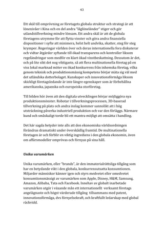 43	
	
	
Ett	skäl	till	omprövning	av	företagets	globala	struktur	och	strategi	är	att	
lönenivåer	i	Kina	och	en	del	andra	“låglöneländer”	stiger	och	gör	
utlandstillverkning	mindre	lönsam.	Ett	andra	skäl	är	att	de	globala	
företagens	utrymme	för	att	flytta	vinster	och	göra	andra	finansiella	
dispositioner	i	syfte	att	minimera,	helst	helt	undvika,	skatter,	steg	för	steg	
krymper.	Regeringar	världen	över	och	deras	internationella	fora	diskuterar	
och	vidtar	åtgärder	syftande	till	ökad	transparens	och	kontroller	liksom	
regeländringar	som	medför	en	klart	ökad	vinstbeskattning.	Dessutom	är	det,	
och	på	lite	sikt	det	nog	viktigaste,	så	att	flera	multinationella	företag	på	en	
viss	lokal	marknad	möter	en	ökad	konkurrens	från	inhemska	företag,	vilka	
genom	teknisk	och	produktionsmässig	kompetens	börjar	mäta	sig	väl	med	
det	utländska	dotterbolaget.	Kunskaper	och	innovationsförmåga	liksom	
skickligt	företagsledande	är	inte	längre	egenskaper	som	är	förbehållna	
amerikanska,	japanska	och	europeiska	storföretag.			
	
Till	bilden	hör	även	att	den	digitala	utvecklingen	börjar	möjliggöra	nya	
produktionsmönster.	Robotar	i	tillverkningsprocessen,	3D-baserad	
tillverkning	på	plats	och	andra	inslag	kommer	sannolikt	att	i	hög	
utsträckning	påverka	industriell	produktion	och	var	den	förläggs.	Närmare	
kund	och	småskaligt	torde	bli	ett	mantra	möjligt	att	omsätta	i	handling.		
	
Det	här	sagda	betyder	inte	alls	att	den	ekonomiska	världsordningen	
förändras	dramatiskt	under	överskådlig	framtid.	De	multinationella	
företagen	är	och	förblir	en	viktig	ingrediens	i	den	globala	ekonomin,	även	
om	affärsmodeller	omprövas	och	förnyas	på	sina	håll.	
	
	
Unika	varumärken	
	
Unika	varumärken,	eller	“brands”,	är	den	immaterialrättsliga	tillgång	som	
har	en	betydande	vikt	i	den	globala,	konkurrensutsatta	konsumtionen.	
Miljarder	människor	känner	igen	och	styrs	medvetet	eller	omedvetet	
konsumtionsmässigt	av	varumärken	som	Apple,	Disney,	H&M,	Samsung,	
Amazon,	Alibaba,	Tata	och	Facebook.	Innehav	av	globalt	inarbetade	
varumärken	utgör	i	växande	mån	ett	internationellt		verksamt	företags	
angelägnaste	och	högst	värderade	tillgång		tillsammans	med	patent,	
innovationsförmåga,	dvs	förnyelsekraft,	och	kraftfullt	ledarskap	med	global	
räckvidd.			
 