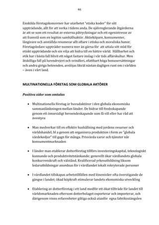 46	
	
	
Enskilda	företagskoncerner	har	utarbetet	“etiska	koder”	för	sitt	
uppträdande,	allt	för	att	verka	i	tidens	anda.	De	självreglerande	åtgärderna	
är	att	se	som	ett	resultat	av	externa	påtryckningar	och	ett	egenintresse	av	
att	framstå	som	en	legitim	samhällsaktör.	Aktieköpare,	konsumenter,	
långivare	och	anställda	resonerar	allt	oftare	i	etiska	och	moraliska	banor.	
Företagsledare	uppträder	numera	mer	än	gärna	för		att	uttala	sitt	stöd	för	
etiskt	uppträdande	och	sin	vilja	att	bidra	till	en	bättre	värld.		Hållbarhet	och	
etik	har	i	bästa	fall	blivit	ett	något	fastare	inslag	i	vår	tids	affärskultur.	Men	
åtskilliga	fall	på	lurendrejeri	och	svindleri,	ofattbart	höga	bonusersättningar	
och	andra	giriga	beteenden,	avslöjas	likväl	nästan	dagligen	runt	om	i	världen	
–	även	i	vårt	land.		
	
MULTINATIONELLA	FÖRETAG	SOM	GLOBALA	AKTÖRER	
	
Positiva	sidor	som	omtalas	
	
• Multinationella företag är huvudaktörer i den globala ekonomiska
sammanlänkningen mellan länder. De bidrar till fredsskapande
genom ett ömsesidigt beroendeskapande som få vill eller har råd att
äventyra
• Man medverkar till en effektiv hushållning med jordens resurser och
världshandel, bl a genom att organisera produktion i form av ”globala
värdekedjor” till gagn för många. Prisvärda varor och tjänster når
konsumentmarknaden
• I länder man etablerar dotterföretag tillförs investeringskapital, teknologiskt
kunnande och produktivitetstänkande; generellt ökar värdlandets globala
konkurrenskraft och välstånd. Kvalificerad yrkesutbildning liksom
ledarutbildningar anordnas för i värdlandet lokalt rekryterade personer
• I värdlandet tillskapas arbetstillfällen med lönenivåer ofta överstigande de
gängse i landet; ökad köpkraft stimulerar landets ekonomiska utveckling
• Etablering av dotterföretag i ett land medför ett ökat tillträde för landet till
världsmarknaden eftersom dotterbolaget exporterar och importerar, och
därigenom vinns erfarenheter giltiga också utanför egna fabriksstängslen
 