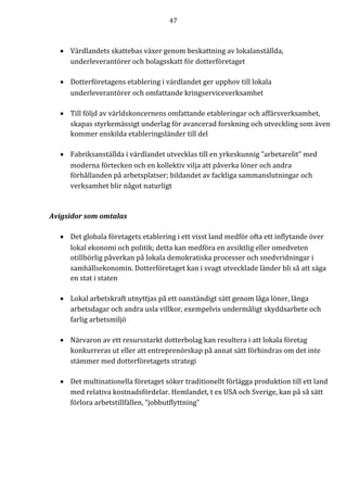 47	
	
	
• Värdlandets skattebas växer genom beskattning av lokalanställda,
underleverantörer och bolagsskatt för dotterföretaget
• Dotterföretagens etablering i värdlandet ger upphov till lokala
underleverantörer och omfattande kringserviceverksamhet
• Till följd av världskoncernens omfattande etableringar och affärsverksamhet,
skapas styrkemässigt underlag för avancerad forskning och utveckling som även
kommer enskilda etableringsländer till del
• Fabriksanställda i värdlandet utvecklas till en yrkeskunnig ”arbetarelit” med
moderna förtecken och en kollektiv vilja att påverka löner och andra
förhållanden på arbetsplatser; bildandet av fackliga sammanslutningar och
verksamhet blir något naturligt
Avigsidor	som	omtalas	
		
• Det	globala	företagets	etablering	i	ett	visst	land	medför	ofta	ett	inflytande	över	
lokal	ekonomi	och	politik;	detta	kan	medföra	en	avsiktlig	eller	omedveten	
otillbörlig	påverkan	på	lokala	demokratiska	processer	och	snedvridningar	i	
samhällsekonomin.	Dotterföretaget	kan	i	svagt	utvecklade	länder	bli	så	att	säga	
en	stat	i	staten	
	
• Lokal	arbetskraft	utnyttjas	på	ett	oanständigt	sätt	genom	låga	löner,	långa	
arbetsdagar	och	andra	usla	villkor,	exempelvis	undermåligt	skyddsarbete	och	
farlig	arbetsmiljö	
	
• Närvaron	av	ett	resursstarkt	dotterbolag	kan	resultera	i	att	lokala	företag	
konkurreras	ut	eller	att	entreprenörskap	på	annat	sätt	förhindras	om	det	inte	
stämmer	med	dotterföretagets	strategi	
	
• Det	multinationella	företaget	söker	traditionellt	förlägga	produktion	till	ett	land	
med	relativa	kostnadsfördelar.	Hemlandet,	t	ex	USA	och	Sverige,	kan	på	så	sätt	
förlora	arbetstillfällen,	“jobbutflyttning”		
	
 