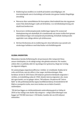 48	
	
	
• Etablering	kan	medföra	en	rovdrift	på	landets	naturtillgångar;	ett	
överutnyttjande	som	är	kortsiktigt	och	kanske	inte	gynnar	landets	långsiktiga	
utveckling	
	
• Närvaron	ökar	sannolikheten	för	korruption;	lokal	maktelit	kan	sko	sig	genom	
mutor	från	dotterbolaget	i	syfte	att	få	fördelar,	t	ex	vid	tillståndsprövning	och	
skydd	mot	konkurrens	
	
• Koncerners	världsomspännande	etableringar	öppnar	för	avancerad	
skatteplanering	och	skatteflykt,	bl	a	innebärande	att	vinster	trollas	bort	genom	
internfaktureringar	och	manipulerad	prissättning.	Så	kallade	skatteparadis	
uppträder	som	viktiga	aktörer	på	världsscenen	
	
• Det	kan	förekomma	att	en	etablering	och	i	dess	kölvatten	nya	synsätt	och	
värderingar	kolliderar	med	lokal	kultur	och	förhållningssätt	
	
GLOBAL	MIGRATION	
Människors	fysiska	förflyttning	för	att	permanent	eller	temporärt	finna	
annan	vistelseplats,	är	ett	viktigt	inslag	i	det	globala	mönstret.	För	studier,	
arbete	eller	av	politiska	skäl	rör	sig	många	över	gränserna,	långt	mer	så	idag	
än	någonsin	tidigare.		
De	sammantagna	migrationssiffrorna	i	världen		är	svindlande.	Exakta	tal	är	
svåra	att	få	fram,	men	de	siffror	vi	har	anger	storleksordningen.	Man	
beräknar	att	det	år	2015	fanns	250	miljoner	gränsöverskridande	migranter	i	
världen,	en	tredubbling	sedan	år	1960.	Antalet	interna	migranter,	dvs.	inom	
det	egna	landet,	var	tre	gånger	större,	740	miljoner.	Orsakerna	till	”intern	
flykt”	är	ofta	politiska(undvika	öppna	konfliktområden),	livsmedelsbrist	till	
följd	av	exempelvis	torka,	men	även	önskan	om	en	bättre	framtid	i	
stadsmiljöer.	
	Till	det	kan	läggas	en	världsomfattande	undersökning	gjord	av	Gallup	år	
2010	av	hur	många	som	skulle	vilja	emigrera	–	enligt	undersökningen	som	
bygger	på	750	000	intervjuer	i	150	länder,	handlar	det	om	630	miljoner	
människor.	
 