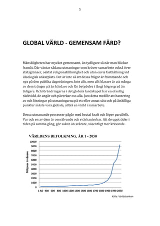 5	
	
	
0
1000
2000
3000
4000
5000
6000
7000
8000
9000
10000
1	AD 400 600 800 1000 1200 1300 1400 1600 1700 1800 1900 1990 2050
Miljoner	invånare
VÄRLDENS BEFOLKNING, ÅR 1 - 2050
	
	
GLOBAL	VÄRLD	-	GEMENSAM	FÄRD?	
	
	
	
Mänskligheten	har	mycket	gemensamt,	än	tydligare	så	när	man	blickar	
framåt.	Där	väntar	sådana	utmaningar	som	kräver	samarbete	också	över	
statsgränser,	oaktat	religionstillhörighet	och	utan	envis	fasthållning	vid	
ideologisk	ankarplats.	Det	är	inte	så	att	dessa	frågor	är	främmande	och	
nya	på	den	publika	dagordningen.	Inte	alls,	men	allt	klarare	är	att	många	
av	dem	tränger	på	än	hårdare	och	får	betydelse	i	långt	högre	grad	än	
tidigare.	Och	förändringarna	i	det	globala	landskapet	har	en	ofantlig	
räckvidd,	de	angår	och	påverkar	oss	alla.	Just	detta	medför	att	hantering	
av	och	lösningar	på	utmaningarna	på	ett	eller	annat	sätt	och	på	åtskilliga	
punkter	måste	vara	globala,	alltså	en	värld	i	samarbete.		
	
Dessa	utmanande	processer	pågår	med	brutal	kraft	och	löper	parallellt.	
Var	och	en	av	dem	är	omvälvande	och	svårhanterbar.	Att	de	uppträder	i	
tiden	på	samma	gång,	gör	saken	än	svårare,	väsentligt	mer	krävande.	
	
	
	
	
	
	
	
	
	
Källa:	Världsbanken	
 