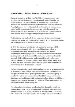 51	
	
	
INTERNATIONELL	TURISM		-		INDIVIDERS	GLOBALISERING		
	
Ett	starkt	inslag	i	vår	“globala	värld”	är	flödet	av	människor	som	reser	
utomlands	och	på	så	sätt	söker	nya	avkopplande	upplevelser	eller	ett	
försörjande	jobb.	Det	senare	illustreras	av	de	omkring	250	miljoner	
individer	som	mer	eller	mindre	tillfälligt	är	anställda	utanför	sitt	hemland.	
Väsentligt	mycket	mer	omfattande	är	den	internationella	turisttrafiken,	
inklusive	affärsresande	och	liknande,	som	ger	möjlighet	att	ta	del	av	
främmande	kultur,	höra	andra	språk	än	modersmålet,	knyta	nya	sociala	
band	och	som	bäst	också	upptäcka	nya	perspektiv	på	tillvaron.	
	
Turistnäringen	svarar	globalt	för	nio	procent	av	världsekonomin	och	ger	
sysselsättning,	direkt	och	i	underleverantörsledet,	åt	290	miljoner	anställda	
och	företagare	-	1	av	11	arbetstillfällen	i	världen.		
	
År	2015	företogs	nära	1,2	miljarder	internationella	turistresor.	20	år	
tidigare	var	motsvarande	siffra	strax	över	500	miljoner	-	alltså	en	
fördubbling	av	resandet	under	perioden.	Europa	är	den	främsta	
destinationen	med	i	dagsläget	fler	än	600	miljoner	ankomster	till	främst	
Spanien,	Italien	och	Grekland	samt	Frankrike.	Var	femte	resande	ställde	
samma	år	färden	till	ett	asiatiskt	land	medan	Afrika	och	Mellanöstern	
vardera	fick	drygt	50	miljoner	besökare.	Kina	tilldrar	sig	ett	stadigt	ökat	
intresse	och	är	nu	med	sina	årligen	nära	60	miljoner	besökare	den	fjärde	
mest	frekventerade	destinationen	i	världen.	
	
Ett	ökat	internationellt	resande	liksom	globala	transporter	av	annat	slag	har	
en	del	negativa	påverkningar,	exempelvis	miljömässigt.	Flyget	bidrar	till	
utsläpp	av	bl	a	Co2,	medan	sjötransporter	medför	ökad	nedskräpning	av	
våra	hav.	De	gränskorsande	resenärerna	kan	bli	bärare	av	smittsamma	
sjukdomar	som	snabbt	kan	sprida	sig.	Fauna	och	flora	riskerar	att	till	följd	av	
globaliseringen	utsättas	för	nya	arters	ankomst.	Sådana	invasiva	arter	kan	
allvarligt	störa	existerande	ekosystem.			
	
För	tidigare	helt	slutna	länder	som	Ryssland	och	Kina	gäller	att	allt	fler	
invånare	kan	och	har	råd	att	fara	utomlands.	Utresande	från	sistnämnda	
land	spenderade	år	2014	hela	165	miljarder	dollar	på	besök	i	annat	land;	
detta	innebär	att	kineser	svarade	för	mer	än	13	procent	av	världens	totala	
 