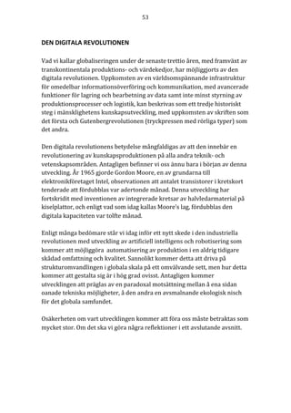 53	
	
	
DEN	DIGITALA	REVOLUTIONEN	
Vad	vi	kallar	globaliseringen	under	de	senaste	trettio	åren,	med	framväxt	av	
transkontinentala	produktions-	och	värdekedjor,	har	möjliggjorts	av	den	
digitala	revolutionen.	Uppkomsten	av	en	världsomspännande	infrastruktur	
för	omedelbar	informationsöverföring	och	kommunikation,	med	avancerade	
funktioner	för	lagring	och	bearbetning	av	data	samt	inte	minst	styrning	av	
produktionsprocesser	och	logistik,	kan	beskrivas	som	ett	tredje	historiskt	
steg	i	mänsklighetens	kunskapsutveckling,	med	uppkomsten	av	skriften	som	
det	första	och	Gutenbergrevolutionen	(tryckpressen	med	rörliga	typer)	som	
det	andra.	
	
Den	digitala	revolutionens	betydelse	mångfaldigas	av	att	den	innebär	en	
revolutionering	av	kunskapsproduktionen	på	alla	andra	teknik-	och	
vetenskapsområden.	Antagligen	befinner	vi	oss	ännu	bara	i	början	av	denna	
utveckling.	År	1965	gjorde	Gordon	Moore,	en	av	grundarna	till	
elektronikföretaget	Intel,	observationen	att	antalet	transistorer	i	kretskort	
tenderade	att	fördubblas	var	adertonde	månad.	Denna	utveckling	har	
fortskridit	med	inventionen	av	integrerade	kretsar	av	halvledarmaterial	på	
kiselplattor,	och	enligt	vad	som	idag	kallas	Moore’s	lag,	fördubblas	den	
digitala	kapaciteten	var	tolfte	månad.	
	
Enligt	många	bedömare	står	vi	idag	inför	ett	nytt	skede	i	den	industriella	
revolutionen	med	utveckling	av	artificiell	intelligens	och	robotisering	som	
kommer	att	möjliggöra		automatisering	av	produktion	i	en	aldrig	tidigare	
skådad	omfattning	och	kvalitet.	Sannolikt	kommer	detta	att	driva	på	
strukturomvandlingen	i	globala	skala	på	ett	omvälvande	sett,	men	hur	detta	
kommer	att	gestalta	sig	är	i	hög	grad	ovisst.	Antagligen	kommer	
utvecklingen	att	präglas	av	en	paradoxal	motsättning	mellan	å	ena	sidan	
oanade	tekniska	möjligheter,	å	den	andra	en	avsmalnande	ekologisk	nisch	
för	det	globala	samfundet.	
	
Osäkerheten	om	vart	utvecklingen	kommer	att	föra	oss	måste	betraktas	som	
mycket	stor.	Om	det	ska	vi	göra	några	reflektioner	i	ett	avslutande	avsnitt.			
	
	
 