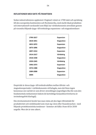 54	
	
	
REFLEKTIONER	MED	SIKTE	PÅ	FRAMTIDEN	
	
Sedan	industrialismens	uppkomst	i	England	i	slutet	av	1700-talet	och	spridning	
till	den	europeiska	kontinenten	och	Nordamerika,	med	starkt	ökad	produktion	
och	internationell	varuhandel	som	följd,	har	världsekonomin	utvecklats	genom	
på	varandra	följande	tjugo-	till	trettioåriga	expansions-	och	stagnationsfaser:	
	
Empiriskt	är	dessa	tjugo-	till	trettioårsskiften	mellan	tillväxt-	och	
stagnationsperioder	i	världsekonomin	väl	belagda,	men	det	finns	ingen	
konsensus	om	vad	det	är	som	driver	utvecklingen	(egentligen	lika	lite	som	den	
fundamentala	mekanismen	bakom	de	kortsiktiga	konjunkturrörelserna	är	
invändningsfritt	klarlagd).	
Om	rörelsemönstret	består	kan	man	vänta	att	den	lägre	tillväxttakt	för	
produktivitet	och	världshandel	som	visat	sig	i	åren	efter	finanskraschen	-	med	
följande	protektionistiska	tendenser	-	kommer	att	hålla	i	fram	till	år	2030	
ungefär.	Men	det	är	inte	säkert.	
	
 