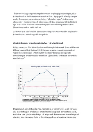 55	
	
	
	Även	om	de	långa	vågornas	regelbundenhet	är	påtaglig	i	backspegeln,	så	är	
framtiden	alltid	fundamentalt	oviss	och	osäker.			Tyngdpunktsförskjutningen	
under	den	senaste	expansionsperioden	-	”globaliseringen”	-	från	mogna	
ekonomier	i	Nordamerika	och	Västeuropa	till	Kina	och	andra	tillväxtländer	i	
Syd	är	ett	skifte	av	större	historisk	betydelse	än	dessa	tidigare	fasskiften.	
Mekanismerna	kan	ha	förändrats.		
Ändå	kan	man	kanske	inom	denna	förklaringsram	ställa	ett	antal	frågor	inför	
framtiden	i	ett	medellångt	tidsperspektiv.	
	
Ökade	inkomster	och	minskade	klyftor	i	världsmåttstock	
Enligt	en	rapport	från	Världsbanken	av	Christoph	Lakner	och	Branco	Milanovic	
(Global	Income	Distribution,	2013)	har	den	senaste	expansionsperioden	i	
världsekonomin	i	åren	1988	till	2008	medfört	”den	mest	djupgående	
omstöpningen	av	individuella	inkomster	i	global	skala	sedan	den	industriella	
revolutionen”.	
Diagrammet,	som	är	hämtat	från	rapporten,	är	konstruerat	så	att	världens	
alla	inkomsttagare	är	ordnade	efter	inkomst	längs	den	horisontella	axeln,	
med	dem	som	tjänar	mest	längst	till	höger	och	de	som	tjänar	minst	längst	till	
vänster.	Man	har	sedan	delat	in	dem	i	tjugondelar	och	noterat	inkomsten	i	
 
