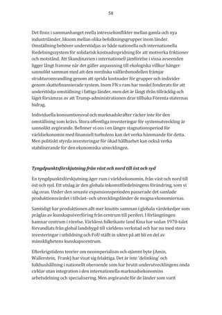 58	
	
	
Det	finns	i	sammanhanget	reella	intressekonflikter	mellan	gamla	och	nya	
industriländer,	liksom	mellan	olika	befolkningsgrupper	inom	länder.	
Omställning	behöver	understödjas	av	både	nationella	och	internationella	
fördelningssystem	för	solidarisk	kostnadsspridning	för	att	motverka	friktioner	
och	motstånd.	Att	Skandinavien	i	internationell	jämförelse	i	vissa	avseenden	
ligger	långt	framme	när	det	gäller	anpassning	till	ekologiska	villkor	hänger	
sannolikt	samman	med	att	den	nordiska	välfärdsmodellen	främjar	
strukturomvandling	genom	att	sprida	kostnader	för	grupper	och	individer	
genom	skattefinansierade	system.	Inom	FN:s	ram	har	medel	fonderats	för	att	
understödja	omställning	i	fattiga	länder,	men	det	är	långt	ifrån	tillräcklig	och	
läget	försämras	av	att	Trump-administrationen	drar	tillbaka	Förenta	staternas	
bidrag.	
Individuella	konsumtionsval	och	marknadskrafter	räcker	inte	för	den	
omställning	som	krävs.	Stora	offentliga	investeringar	för	systemutveckling	är	
sannolikt	avgörande.	Befinner	vi	oss	i	en	längre	stagnationsperiod	för	
världsekonomin	med	finansiell	turbulens	kan	det	verka	hämmande	för	detta.	
Men	politiskt	styrda	investeringar	för	ökad	hållbarhet	kan	också	verka	
stabiliserande	för	den	ekonomiska	utvecklingen.	
	
Tyngdpunktsförskjutning	från	väst	och	nord	till	öst	och	syd	
En	tyngdpunktsförskjutning	äger	rum	i	världsekonomin,	från	väst	och	nord	till	
öst	och	syd.	Ett	utslag	är	den	globala	inkomstfördelningens	förändring,	som	vi	
såg	ovan.	Under	den	senaste	expansionsperioden	passerade	det	samlade	
produktionsvärdet	i	tillväxt-	och	utvecklingsländer	de	mogna	ekonomiernas.	
Samtidigt	har	produktionen	allt	mer	knutits	samman	i	globala	värdekedjor	som	
präglas	av	kunskapsöverföring	från	centrum	till	periferi.	I	förlängningen	
hamnar	centrum	i	rörelse.	Världens	folkrikaste	land	Kina	har	sedan	1970-talet	
förvandlats	från	global	landsbygd	till	världens	verkstad	och	har	nu	med	stora	
investeringar	i	utbildning	och	FoU	ställt	in	siktet	på	att	bli	en	del	av	
mänsklighetens	kunskapscentrum.	
Efterkrigstidens	teorier	om	neoimperialism	och	ojämnt	byte	(Amin,	
Wallerstein,		Frank)	har	visat	sig	felaktiga.	Det	är	inte	'delinking'	och	
folkhushållning	i	nationellt	oberoende	som	har	brutit	underutvecklingens	onda	
cirklar	utan	integration	i	den	internationella	marknadsekonomins	
arbetsdelning	och	specialisering.	Men	avgörande	för	de	länder	som	varit	
 