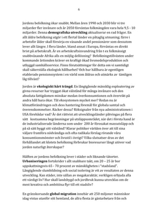 6	
	
	
Jordens	befolkning	ökar	snabbt.	Mellan	åren	1990	och	2030	blir	vi	tre	
miljarder	fler	invånare	och	år	2050	förväntas	folkmängden	vara	hela	9,5	-	10	
miljarder.	Denna	demografiska	utveckling	aktualiserar	en	rad	frågor.	En	
allt	äldre	befolkning	utgör	i	ett	flertal	länder	en	påtaglig	utmaning;	färre	i	
arbetsför	ålder	skall	försörja	en	växande	andel	pensionärer	som	dessutom	
lever	allt	längre.	I	flera	länder,	bland	annat	i	Europa,	förväntas	en	direkt	
brist	på	arbetskraft.	Är	en	arbetskraftsinvandring	från	t	ex	folkmässigt	
snabbväxande	Afrika	alls	en	möjlig	dellösning?		Befolkningstillväxten	under	
kommande	årtionden	kräver	en	kraftigt	ökad	livsmedelsproduktion	och	
utbyggd	samhällsservice.	Finns	förutsättningar	för	detta	om	vi	samtidigt	
skall	säkerställa	ekologisk	hållbarhet?	Och	hur	hållbara	är	egentligen	
etablerade	pensionssystem	i	en	värld	som	åldras	och	utmärks	av		tämligen	
låg	tillväxt?	
Jorden	är	ekologiskt	hårt	trängd.	En	långtgående	mänsklig	exploatering	av	
givna	resurser	har	tryggat	ökat	välstånd	för	många	invånare	och	den	
absoluta	fattigdomen	minskar	medan	överkonsumtionen	och	övervikt	på	
andra	håll	bara	ökar.	Tål	ekosystemen	mycket	mer?	Redan	nu	är	
klimatförändringen	och	dess	hantering	föremål	för	globala	samtal	och	
överenskommelser.	Räcker	dessa?	Röksignaler	från	nya	administrationen	i	
USA	förebådar	vad?	Är	det	rättvist	att	utvecklingsländer	påtvingas	på	flera	
sätt			kostsamma	begränsningar	på	utsläppsområdet,	när	det	i	första	hand	är	
de	industrialiserade	länderna	som	under		200	år	förosakat	massutsläpp	och	
på	så	sätt	byggt	sitt	välstånd?	Klarar	politiker	världen	över	att	till	sina	
väljare	framföra	nödvändiga	och	ofta	radikala	förslag	rörande	våra	
konsumtionsmönster	och	livsstil	i	övrigt?	Vilka	slutsatser	dras	av	det	
förhållandet	att	klotets	befolkning	förbrukar	bioresurser	långt	utöver	vad	
jorden	naturligt	återskapar?	
Hälften	av	jordens	befolkning	lever	i	städer	och	liknande	tätorter.	
Urbaniseringen	fortskrider	i	allt	snabbare	takt,	om	20	–	25	år	bor	
uppskattningsvis	65	-	70	procent	av	mänskligheten	i	“stadsland”.	
Långtgående	slumbildning	och	social	isolering	är	ett	av	resultaten	av	denna	
utveckling.	Kan	städer,	inte	sällan	av	megakaraktär,	verkligen	erbjuda	alla	
ett	värdigt	liv?	Hur	skall	landsbygd	och	jordbruk	kunna	utvecklas	om	de	
mest	kreativa	och	ambitiösa	flyr	till	ett	stadsliv?		
	
En	gränskorsande	global	migration	innebär	att	250	miljoner	människor	
idag	vistas	utanför	sitt	hemland,	de	allra	flesta	är	gästarbetare	från	och	
 
