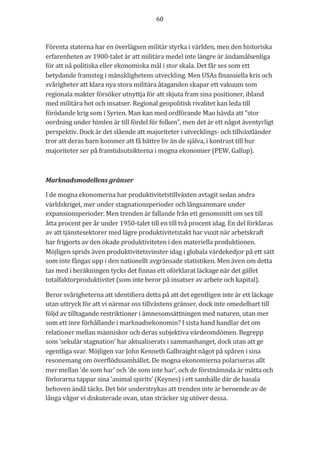 60	
	
	
Förenta	staterna	har	en	överlägsen	militär	styrka	i	världen,	men	den	historiska	
erfarenheten	av	1900-talet	är	att	militära	medel	inte	längre	är	ändamålsenliga	
för	att	nå	politiska	eller	ekonomiska	mål	i	stor	skala.	Det	får	ses	som	ett	
betydande	framsteg	i	mänsklighetens	utveckling.	Men	USAs	finansiella	kris	och	
svårigheter	att	klara	nya	stora	militära	åtaganden	skapar	ett	vakuum	som	
regionala	makter	försöker	utnyttja	för	att	skjuta	fram	sina	positioner,	ibland	
med	militära	hot	och	insatser.	Regional	geopolitisk	rivalitet	kan	leda	till	
förödande	krig	som	i	Syrien.	Man	kan	med	ordförande	Mao	hävda	att	”stor	
oordning	under	himlen	är	till	fördel	för	folken”,	men	det	är	ett	något	äventyrligt	
perspektiv.	Dock	är	det	slående	att	majoriteter	i	utvecklings-	och	tillväxtländer	
tror	att	deras	barn	kommer	att	få	bättre	liv	än	de	själva,	i	kontrast	till	hur	
majoriteter	ser	på	framtidsutsikterna	i	mogna	ekonomier	(PEW,	Gallup).		
	
Marknadsmodellens	gränser	
I	de	mogna	ekonomerna	har	produktivitetstillväxten	avtagit	sedan	andra	
världskriget,	mer	under	stagnationsperioder	och	långsammare	under	
expansionsperioder.	Men	trenden	är	fallande	från	ett	genomsnitt	om	sex	till	
åtta	procent	per	år	under	1950-talet	till	en	till	två	procent	idag.	En	del	förklaras	
av	att	tjänstesektorer	med	lägre	produktivitetstakt	har	vuxit	när	arbetskraft	
har	frigjorts	av	den	ökade	produktiviteten	i	den	materiella	produktionen.	
Möjligen	sprids	även	produktivitetsvinster	idag	i	globala	värdekedjor	på	ett	sätt	
som	inte	fångas	upp	i	den	nationellt	avgränsade	statistiken.	Men	även	om	detta	
tas	med	i	beräkningen	tycks	det	finnas	ett	oförklarat	läckage	när	det	gället	
totalfaktorproduktivitet	(som	inte	beror	på	insatser	av	arbete	och	kapital).		
Beror	svårigheterna	att	identifiera	detta	på	att	det	egentligen	inte	är	ett	läckage	
utan	uttryck	för	att	vi	närmar	oss	tillväxtens	gränser,	dock	inte	omedelbart	till	
följd	av	tilltagande	restriktioner	i	ämnesomsättningen	med	naturen,	utan	mer	
som	ett	inre	förhållande	i	marknadsekonomin?	I	sista	hand	handlar	det	om	
relationer	mellan	människor	och	deras	subjektiva	värdeomdömen.	Begrepp	
som	'sekulär	stagnation'	har	aktualiserats	i	sammanhanget,	dock	utan	att	ge	
egentliga	svar.	Möjligen	var	John	Kenneth	Galbraight	något	på	spåren	i	sina	
resonemang	om	överflödssamhället.	De	mogna	ekonomierna	polariseras	allt	
mer	mellan	’de	som	har’	och	’de	som	inte	har’,	och	de	förstnämnda	är	mätta	och	
förlorarna	tappar	sina	’animal	spirits’	(Keynes)	i	ett	samhälle	där	de	basala	
behoven	ändå	täcks.	Det	bör	understrykas	att	trenden	inte	är	beroende	av	de	
långa	vågor	vi	diskuterade	ovan,	utan	sträcker	sig	utöver	dessa.	
 