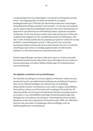 61	
	
	
	
I	sammanhanget	kan	man	ställa	frågan	i	vad	mån	den	marknadsekonomiska	
teorin	-	med	utgångspunkt	i	en	stiliserad	modell	för	en	engelsk	
landsbygdsauktion	på	1700-talet,	där	oberoende	producenter	med	pengars	
förmedling	bytte	färdiga	produkter	med	varandra	-	är	relevant	som	analytisk	
ram	för	dagens	högt	församhälleligade	ekonomi.	Den	senare	kännetecknas	av	
långt	driven	specialisering	och	arbetsdelning	i	lokala,	regionala	och	globala	
värdekedjor.	Är	det	externa	bytet	mellan	oberoende	producenter	fortfarande	
en	giltig	minsta	byggsten	för	den	samhällsekonomiska	teoribildningen,	eller	
står	vi	inför	ett	diskursskifte	där	det	analytiska	perspektivet	istället	bör	ta	sikte	
på	flöden	i	sammanhängande	system?	I	vilken	grad	är	den	numeriska	
marknadsmodellens	inneboende	strävan	efter	jämvikt	relevant	i	en	värld	där	
utvecklingen	tycks	drivas	av	ständigt	uppkommande	och	oförutsedda	
obalanser	av	såväl	ekonomisk	som	utomekonomisk	natur?	
	
Kritiska	frågeställningar	som	dessa	ställs	på	sin	spets	av	att	den	nuvarande	
nationalekonomiska	teorins	olika	skolor	synes	oförmögna	att	nå	en	syntes	av	
konsensuskunskap,	och	saknar	hållbara	förklaringar	till	världsekonomins	
nuvarande	förlopp.		
	
Den	digitala	revolutionen	och	sysselsättningen	
Den	tekniska	utvecklingen	är	med	den	digitala	revolutionen	snabb	men	syns	
paradoxalt	nog	inte	i	produktivitetsutvecklingen	på	samhällsnivå.	Prognoser	
finns	om	att	artificiell	intelligens	och	robotisering	i	ett	medellångt	
tidsperspektiv	kommer	att	eliminera	en	stor	andel	av	dagens	arbetstillfällen.	
Historiskt	har	arbeten	som	försvunnit	med	övergången	från	jordbruks-	till	
industrisamhälle	och	det	senares	fortskridande	tekniska	utveckling	tenderat	
att	ersättas	av	nya	arbetstillfällen	med	högre	lönebetalningsförmåga.	Men	
förloppen	har	varit	ojämna,	och	obalanser	i	industrialismens	kärnområden	
dämpades	av	den	stora	migrationen	till	Amerika	under	1800-	och	1900-talen.	
Dock	har	inte	stora	delar	av	befolkningar	blivit	överflödiga,	trots	att	
befolkningstillväxten	varit	betydande.	
	
 
