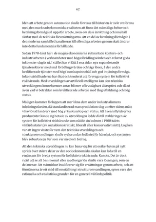 62	
	
	
Idén	att	arbete	genom	automation	skulle	förvisas	till	historien	är	svår	att	förena	
med	den	marknadsekonomiska	realiteten	att	finns	det	mänskliga	behov	och	
betalningsförmåga	så	uppstår	arbete,	även	om	dess	inriktning	och	innehåll	
skiftar	med	de	tekniska	förutsättningarna.	Att	en	del	av	betalningsförmågan	i	
det	moderna	samhället	kanaliseras	till	offentliga	arbeten	genom	skatt	ändrar	
inte	detta	fundamentala	förhållande.		
Sedan	1970-talet	har	i	de	mogna	ekonomierna	rutinartade	kontors-	och	
industriarbeten	i	verksamheter	med	höga	förädlingsvärden	och	relativt	goda	
inkomster	slagits	ut.	I	stället	har	vi	fått	å	ena	sidan	nya	expanderande	
tjänstesektorer	med	små	förädlingsvärden	och	låga	löner,	å	den	andra	
kvalificerade	tjänster	med	högt	kunskapsinnehåll	och	god	intjäningsförmåga.	
Inkomstskillnaderna	har	ökat	och	tenderat	att	försvaga	system	för	kollektivt	
riskbärande.	Med	utvecklingen	av	artificiell	intelligens	kan	den	tekniska	
utvecklingens	konsekvenser	antas	bli	mer	oförutsägbart	disruptiva	och	slå	ut	
även	vad	vi	betraktar	som	kvalificerade	arbeten	med	lång	utbildning	och	hög	
status.	
Möjligen	kommer	förloppen	att	mer	likna	dem	under	industrialismens	
inledningsskeden,	då	standardiserad	massproduktion	slog	ut	efter	tidens	mått	
välavlönat	hantverk	med	hög	yrkeskunskap	och	status.	Att	även	inflytelserika	
producenter	kände	sig	hotade	av	utvecklingen	ledde	då	till	etableringen	av	
system	för	kollektivt	riskbärande	som	nådde	sin	kulmen	i	1900-talets	
välfärdsstater	(av	socialdemokratiskt,	liberalt	eller	konservativt	snitt).	Logiken	
var	att	ingen	visste	för	vem	den	tekniska	utvecklingen	och	
strukturomvandlingen	skulle	rycka	undan	fotfästet	för	härnäst,	och	systemen	
blev	robustare	ju	fler	som	var	med	och	bidrog.	
Att	den	tekniska	utvecklingen	nu	kan	bana	väg	för	att	osäkerheten	på	nytt	
sprids	över	större	delar	av	den	socioekonomiska	skalan	kan	leda	till	en	
renässans	för	breda	system	för	kollektivt	riskbärande.	Kanske.	Det	är	dock	
svårt	att	se	att	basinkomst	eller	medborgarlön	skulle	vara	lösningen,	som	en	
del	menar.	Att	människor	kvalificerar	sig	för	ersättningar	genom	arbete,	och	att	
förmånerna	är	ett	stöd	till	omställning	i	strukturomvandlingen,	synes	vara	den	
rationella	och	realistiska	grunden	för	en	generell	välfärdspolitik.		
	
	
	
 