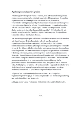 63	
	
	
Befolkningsutveckling	och	migration	
Befolkningsutvecklingen	är	ojämn	i	världen,	med	åldrande	befolkningar	i	de	
mogna	ekonomierna	och	överskott	på	unga	i	utvecklingsregioner.	Den	globala	
migrationen	har	ökat	kraftigt	under	senare	decennier,	främst	från	
tillväxtländer	till	höglöneländer.	I	global	skala	dominerar	arbetskraftsmigration	
kvantitativt	över	flyktingströmmar.	Empiriskt	finns	ett	intervall	mellan	cirka	2	
500	och	10	000	US-dollar	BNP	per	capita	i	länder	där	emigrationen	i	första	
skedet	tenderar	att	öka	till	en	brytpunkt	kring	cirka	7	000	US-dollar,	för	att	
därefter	avta	(dvs.	när	fler	får	råd	att	migrera	men	ännu	inte	fått	det	så	bra	i	
hemlandet	att	man	föredrar	att	stanna).	
I	ett	medellångt	tidsperspektiv	kommer	sannolikt	ett	växande	antal	människor	
i	Afrika	att	hamna	i	detta	inkomstintervall,	och	man	kan	anta	att	
migrationstrycket	mot	Europa	kommer	att	öka	tämligen	starkt	under	
kommande	decennier.	Om	inflyttningen	kan	fångas	upp	och	regleras	i	ordnade	
former	är	det	till	samhällsekonmisk	fördel	mot	bakgrund	av	den	demografiska	
utvecklingen	i	EU.	För	att	klara	välfärds-	och	pensionssystem	med	en	åldrande	
befolkning	behövs	en	ganska	stor	immigration	under	kommande	decennier.	
Men	risker	för	oordning	med	omedelbara	påfrestningar	på	välfärdssystem	och	
samhällsliv	–	och	påföljande	irrationella	politiska	reaktioner	-	måste	betraktas	
som	stora.	Antagligen	är	en	gemensam	migrationspolitik	med	starka	
gränsöverskridande	institutioner	inom	EU	enda	möjligheten	för	att	undvika	
detta.	Mot	bakgrund	av	farorna	och	kostnaderna	för	oreglerade	överfarter	över	
Medelhavet	kan	en	legal	och	reglerad	invandring	vara	ett	mer	attraktivt	
alternativ,	även	om	det	är	förenat	med	långa	väntetider	i	hemlandet.	
Frågan	om	hur	världssamfundet	kommer	att	svara	på	stora	globala	
migrationsvågor	är	möjligen	av	kritisk	betydelse	för	hur	framtiden	gestaltar	sig	
i	ett	medellångt	historiskt	perspektiv.	
Att	bygga	murar	ter	sig	varken	som	ett	önskvärt	eller	realistiskt	alternativ.	
	
	
o	O	o	
	
	
 